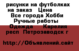 рисунки на футболках на заказ › Цена ­ 600 - Все города Хобби. Ручные работы » Одежда   . Карелия респ.,Петрозаводск г.